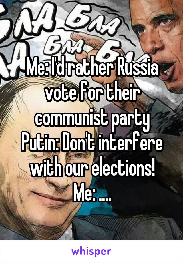 Me: I'd rather Russia vote for their communist party
Putin: Don't interfere with our elections!
Me: ....