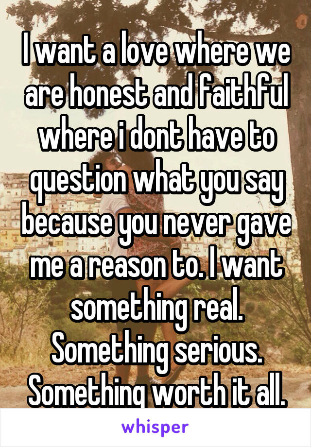 I want a love where we are honest and faithful where i dont have to question what you say because you never gave me a reason to. I want something real. Something serious. Something worth it all.