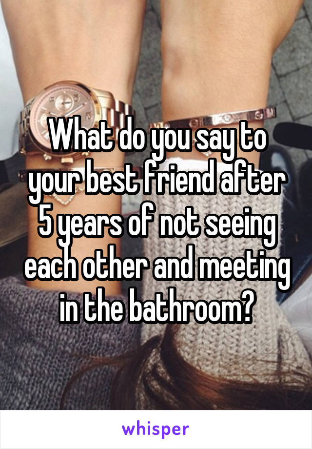 What do you say to your best friend after 5 years of not seeing each other and meeting in the bathroom?