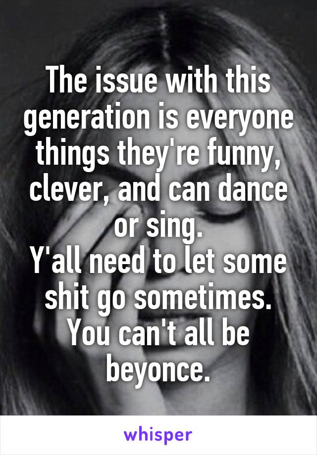 The issue with this generation is everyone things they're funny, clever, and can dance or sing.
Y'all need to let some shit go sometimes.
You can't all be beyonce.