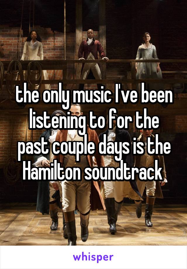 the only music I've been listening to for the past couple days is the Hamilton soundtrack 