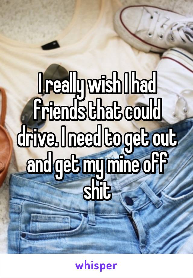 I really wish I had friends that could drive. I need to get out and get my mine off shit