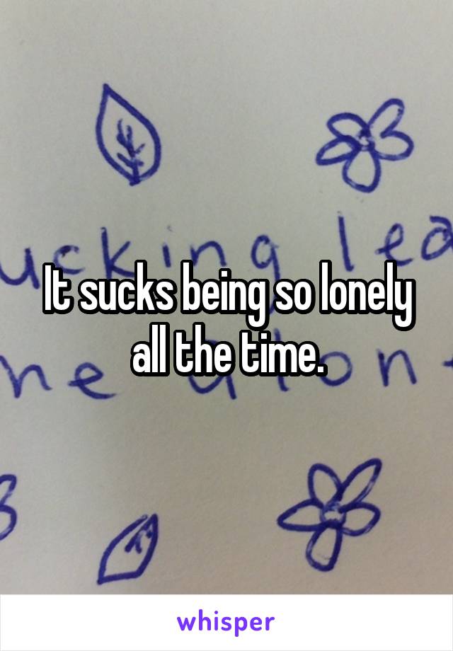 It sucks being so lonely all the time.