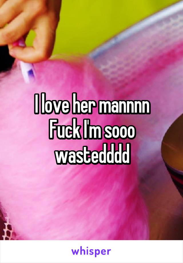 I love her mannnn
Fuck I'm sooo wastedddd