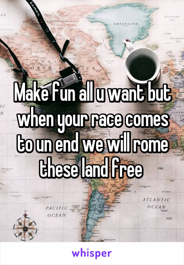 Make fun all u want but when your race comes to un end we will rome these land free 