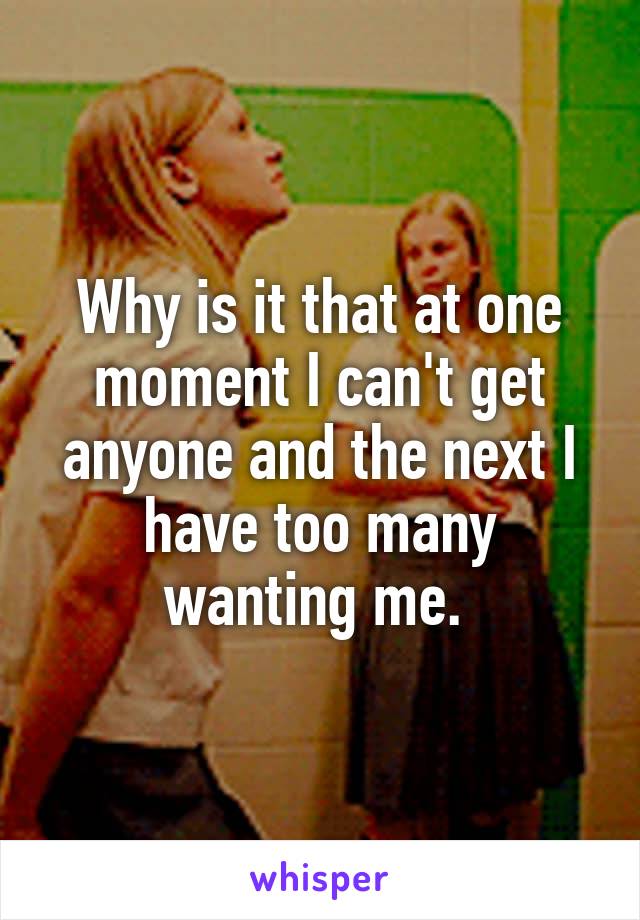 Why is it that at one moment I can't get anyone and the next I have too many wanting me. 