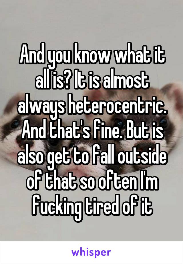 And you know what it all is? It is almost always heterocentric. And that's fine. But is also get to fall outside of that so often I'm fucking tired of it