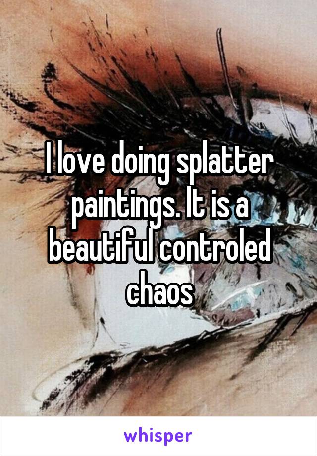 I love doing splatter paintings. It is a beautiful controled chaos