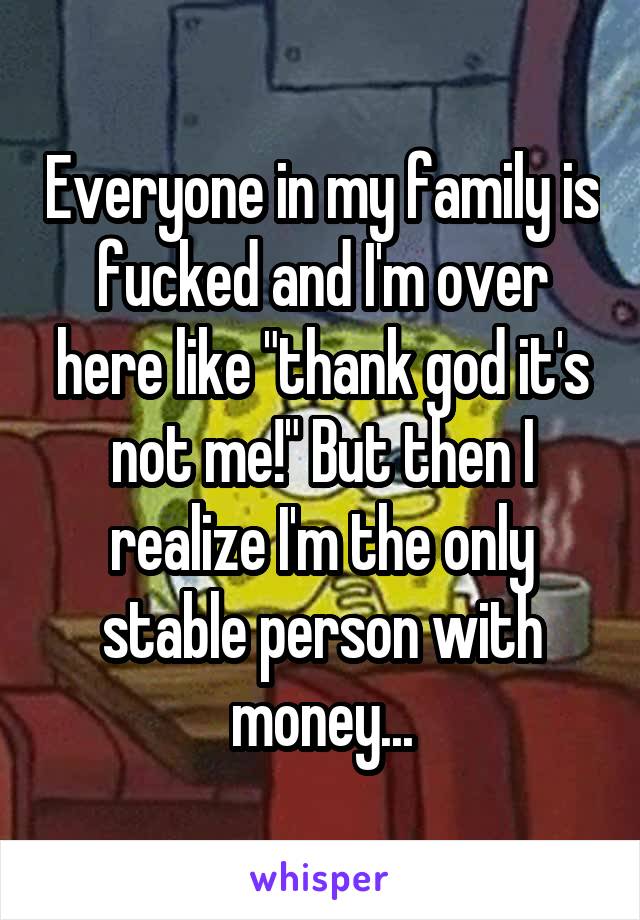 Everyone in my family is fucked and I'm over here like "thank god it's not me!" But then I realize I'm the only stable person with money...
