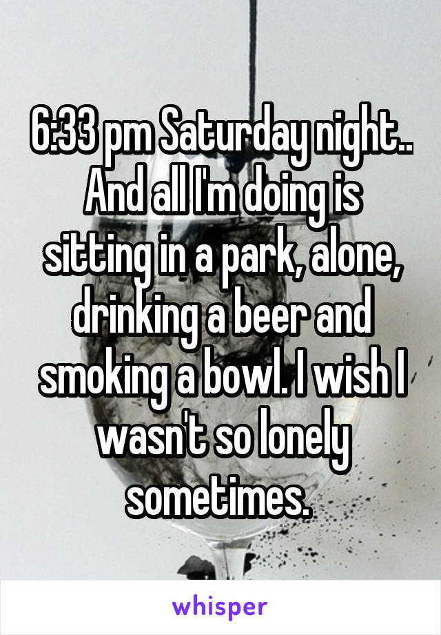 6:33 pm Saturday night.. And all I'm doing is sitting in a park, alone, drinking a beer and smoking a bowl. I wish I wasn't so lonely sometimes. 