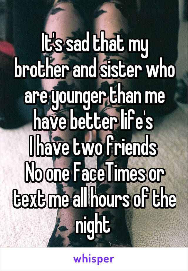 It's sad that my brother and sister who are younger than me have better life's 
I have two friends 
No one FaceTimes or text me all hours of the night 