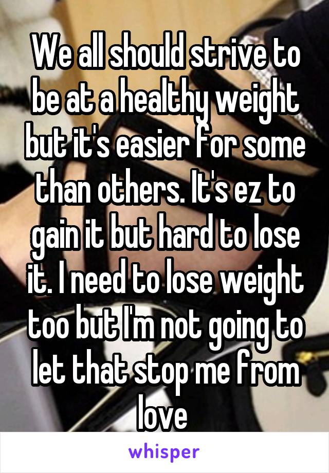 We all should strive to be at a healthy weight but it's easier for some than others. It's ez to gain it but hard to lose it. I need to lose weight too but I'm not going to let that stop me from love 