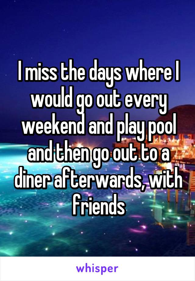 I miss the days where I would go out every weekend and play pool and then go out to a diner afterwards, with friends