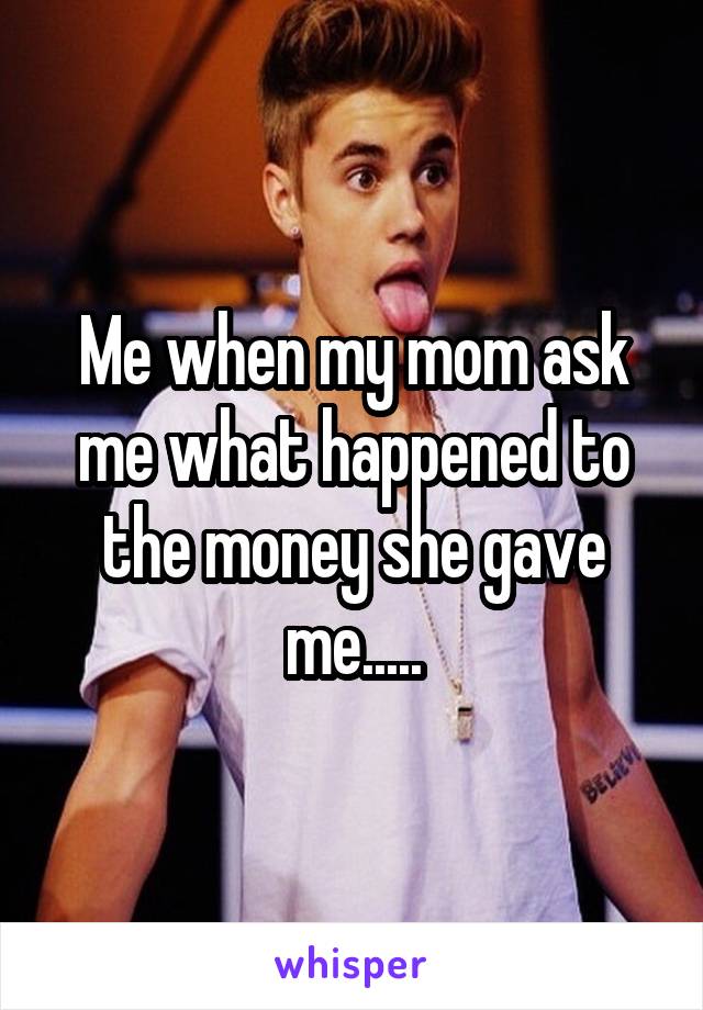 Me when my mom ask me what happened to the money she gave me.....