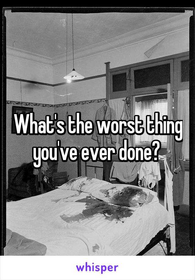 What's the worst thing you've ever done? 
