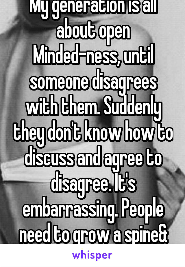 My generation is all about open Minded-ness, until someone disagrees with them. Suddenly they don't know how to discuss and agree to disagree. It's embarrassing. People need to grow a spine& listen.