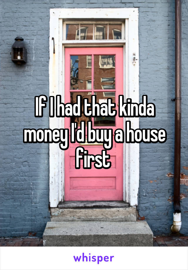 If I had that kinda money I'd buy a house first 