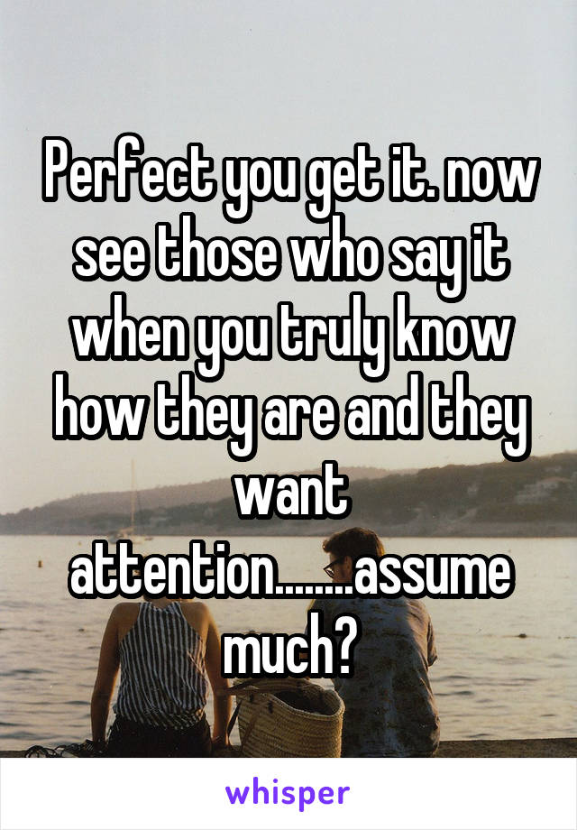 Perfect you get it. now see those who say it when you truly know how they are and they want attention........assume much?