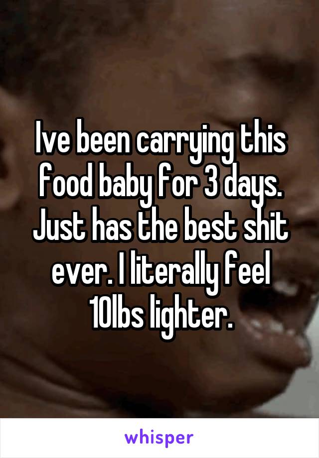 Ive been carrying this food baby for 3 days. Just has the best shit ever. I literally feel 10lbs lighter.