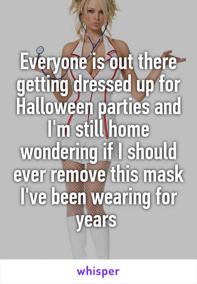 Everyone is out there getting dressed up for Halloween parties and I'm still home wondering if I should ever remove this mask I've been wearing for years 