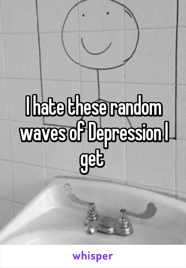 I hate these random waves of Depression I get 
