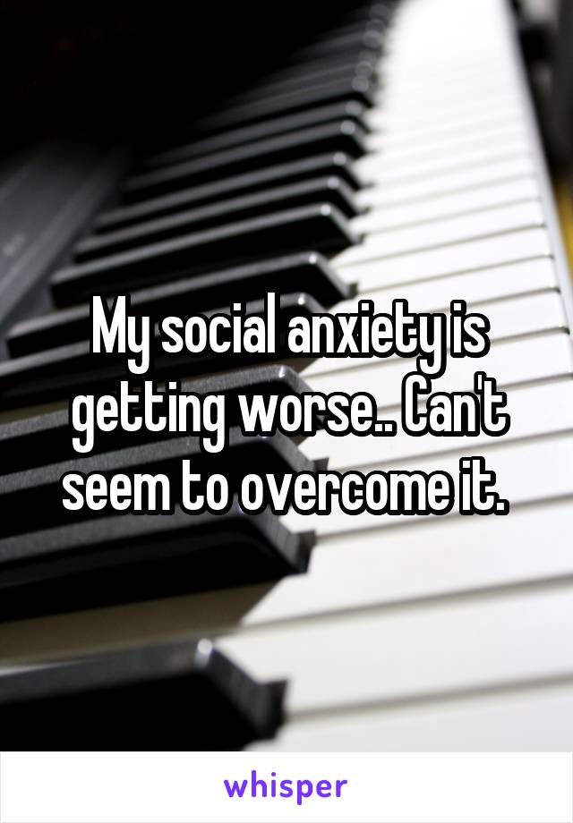 My social anxiety is getting worse.. Can't seem to overcome it. 
