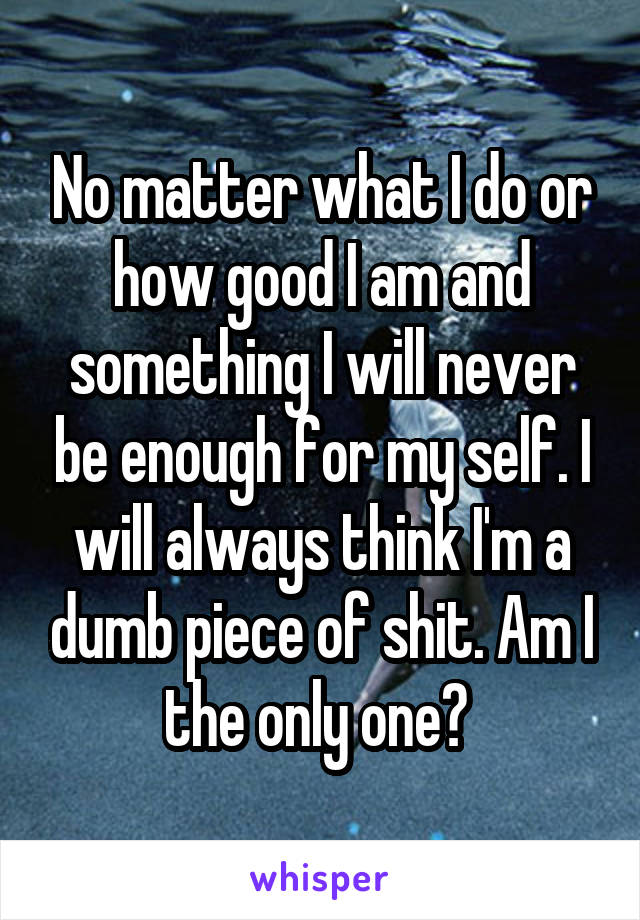 No matter what I do or how good I am and something I will never be enough for my self. I will always think I'm a dumb piece of shit. Am I the only one? 