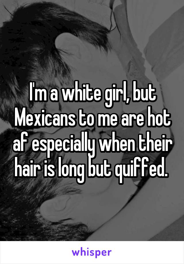 I'm a white girl, but Mexicans to me are hot af especially when their hair is long but quiffed. 