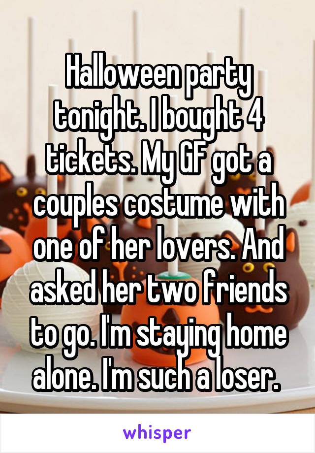 Halloween party tonight. I bought 4 tickets. My GF got a couples costume with one of her lovers. And asked her two friends to go. I'm staying home alone. I'm such a loser. 