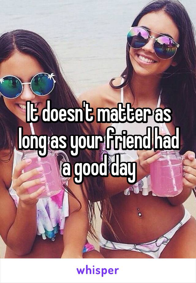 It doesn't matter as long as your friend had a good day