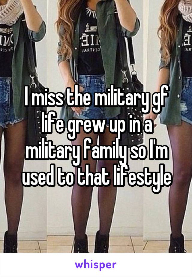 I miss the military gf life grew up in a military family so I'm used to that lifestyle