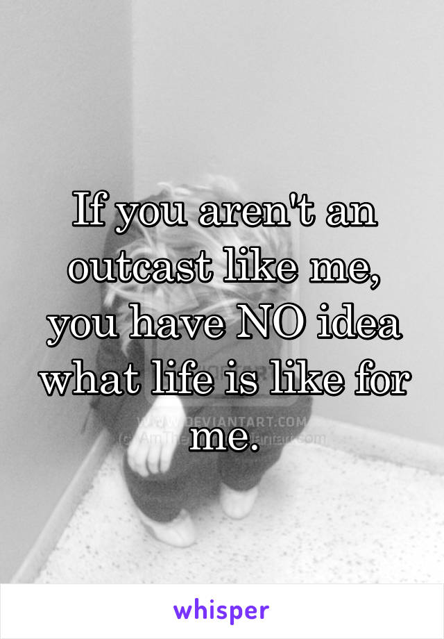 If you aren't an outcast like me, you have NO idea what life is like for me.