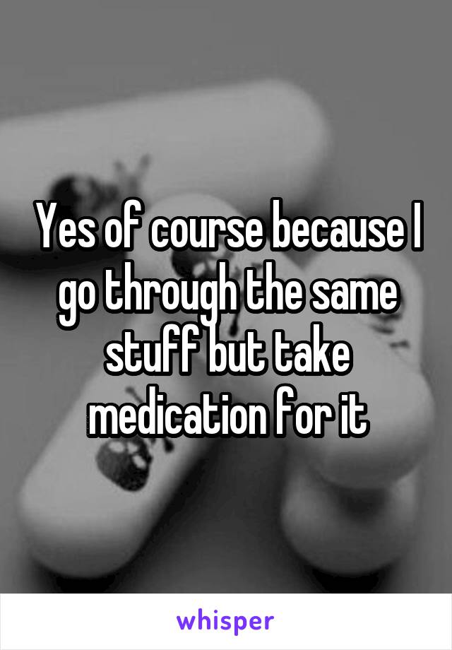 Yes of course because I go through the same stuff but take medication for it