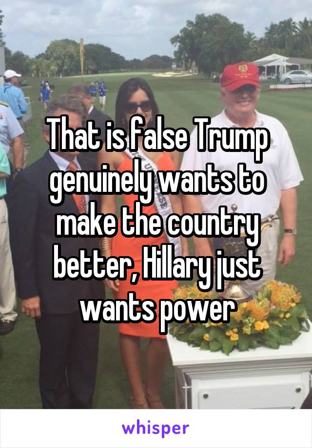 That is false Trump genuinely wants to make the country better, Hillary just wants power