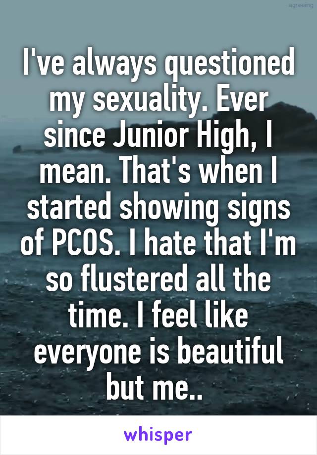I've always questioned my sexuality. Ever since Junior High, I mean. That's when I started showing signs of PCOS. I hate that I'm so flustered all the time. I feel like everyone is beautiful but me.. 