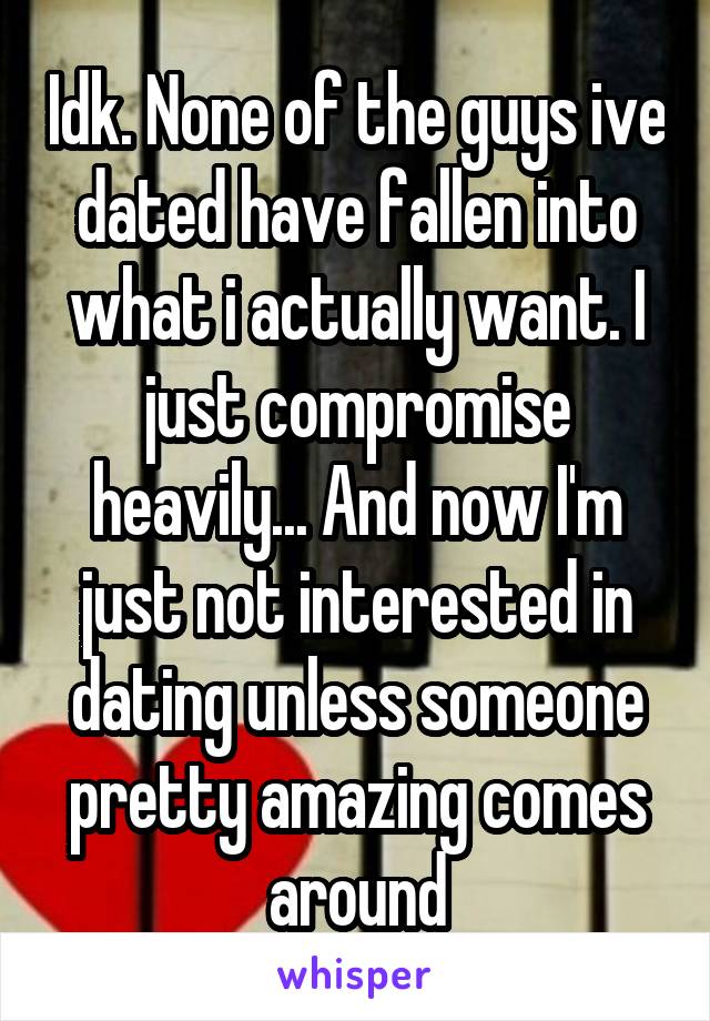 Idk. None of the guys ive dated have fallen into what i actually want. I just compromise heavily... And now I'm just not interested in dating unless someone pretty amazing comes around