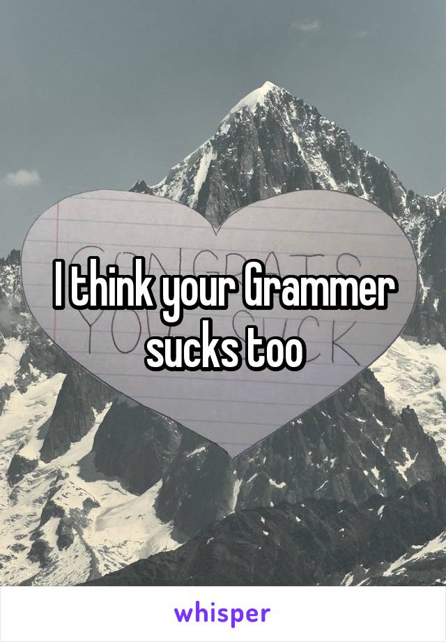 I think your Grammer sucks too