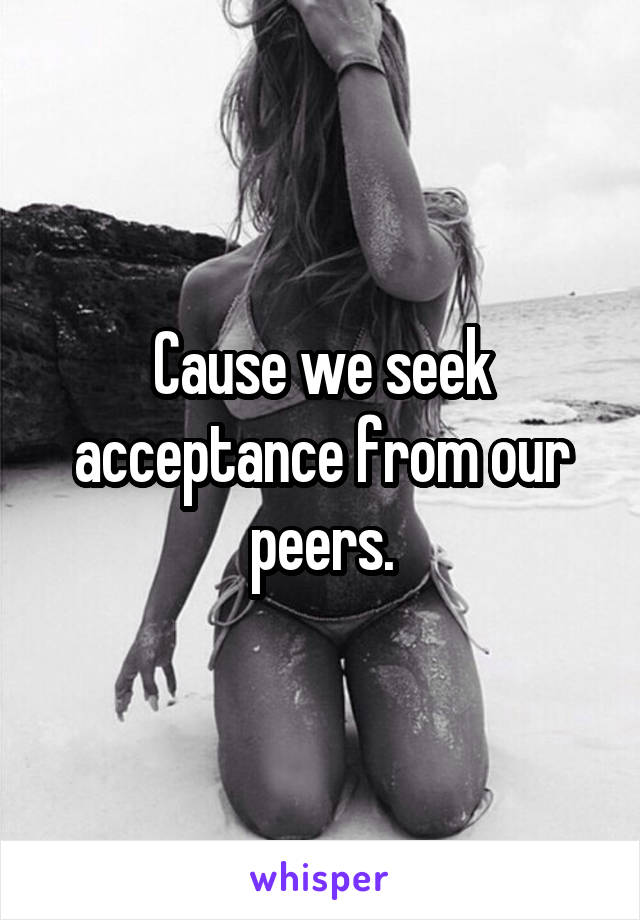 Cause we seek acceptance from our peers.