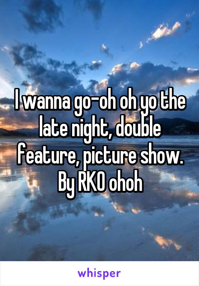 I wanna go-oh oh yo the late night, double feature, picture show. By RKO ohoh