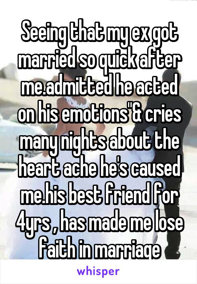 Seeing that my ex got married so quick after me.admitted he acted on his emotions"& cries many nights about the heart ache he's caused me.his best friend for 4yrs , has made me lose faith in marriage
