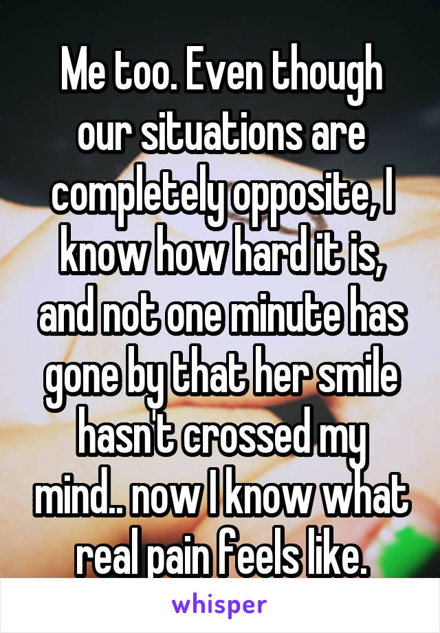 Me too. Even though our situations are completely opposite, I know how hard it is, and not one minute has gone by that her smile hasn't crossed my mind.. now I know what real pain feels like.