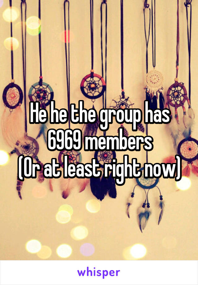 He he the group has 6969 members
(Or at least right now)