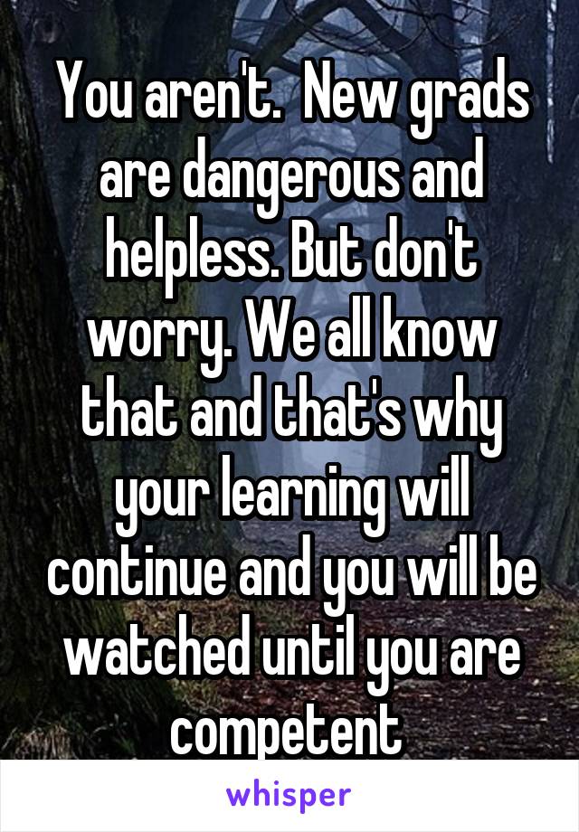 You aren't.  New grads are dangerous and helpless. But don't worry. We all know that and that's why your learning will continue and you will be watched until you are competent 