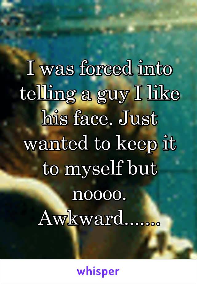 I was forced into telling a guy I like his face. Just wanted to keep it to myself but noooo.
Awkward.......