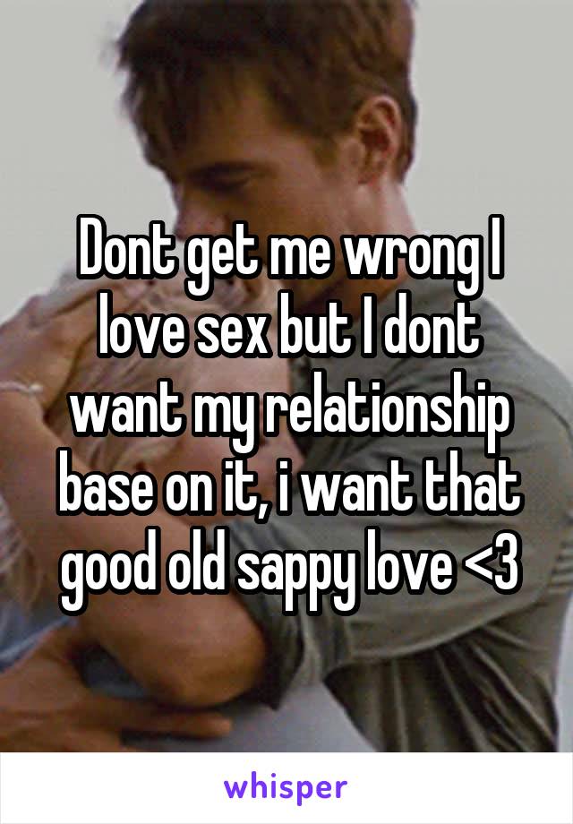 Dont get me wrong I love sex but I dont want my relationship base on it, i want that good old sappy love <3