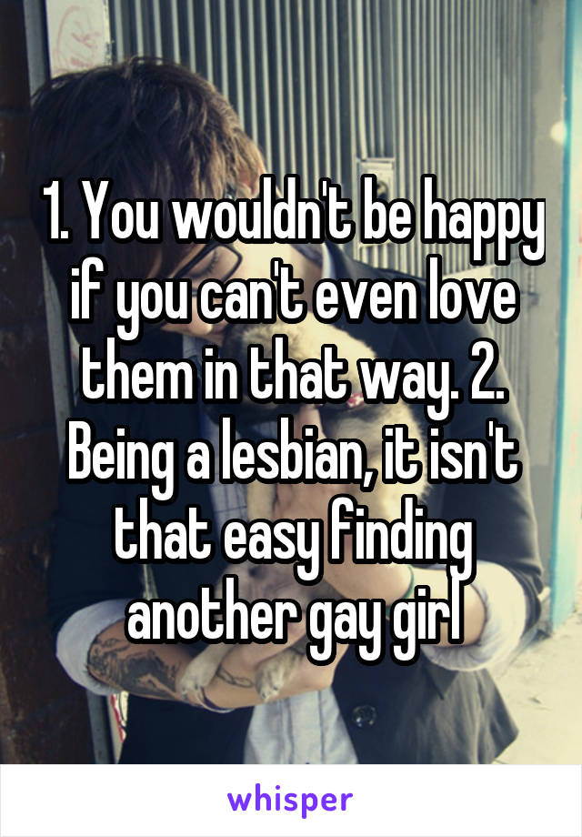 1. You wouldn't be happy if you can't even love them in that way. 2. Being a lesbian, it isn't that easy finding another gay girl