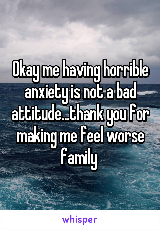 Okay me having horrible anxiety is not a bad attitude...thank you for making me feel worse family 