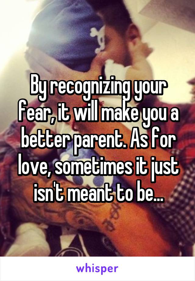By recognizing your fear, it will make you a better parent. As for love, sometimes it just isn't meant to be...