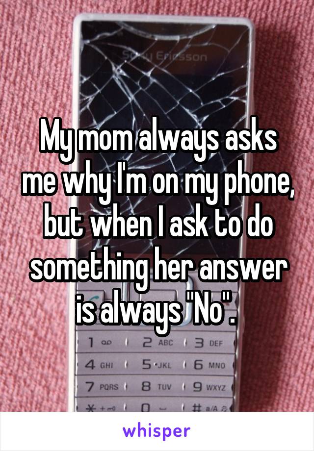 My mom always asks me why I'm on my phone, but when I ask to do something her answer is always "No". 