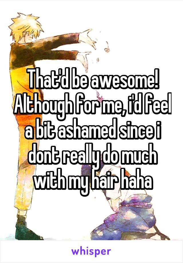That'd be awesome! Although for me, i'd feel a bit ashamed since i dont really do much with my hair haha